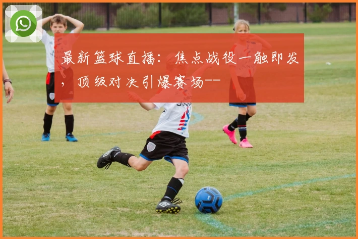 最新篮球直播：焦点战役一触即发，顶级对决引爆赛场--