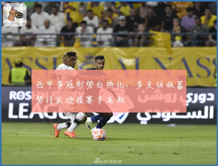 西甲争冠形势白热化，多支劲旅蓄势待发迎接赛季高潮