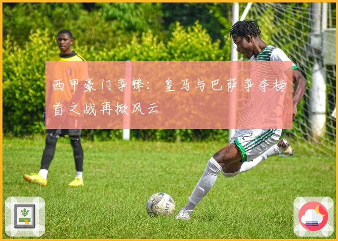 西甲豪门争锋：皇马与巴萨争夺榜首之战再掀风云