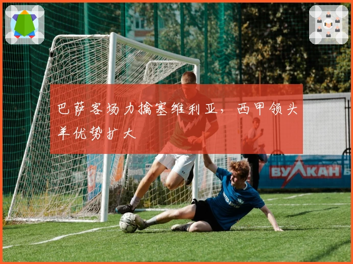 巴萨客场力擒塞维利亚，西甲领头羊优势扩大