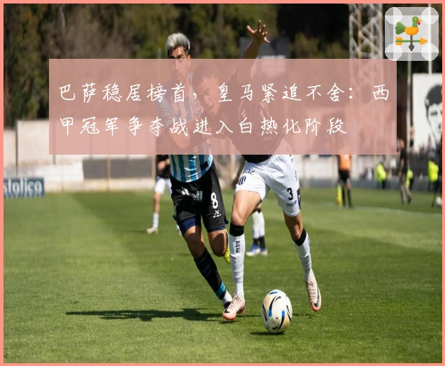 巴萨稳居榜首，皇马紧追不舍：西甲冠军争夺战进入白热化阶段