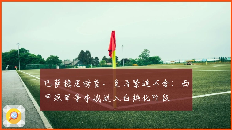 巴萨稳居榜首，皇马紧追不舍：西甲冠军争夺战进入白热化阶段