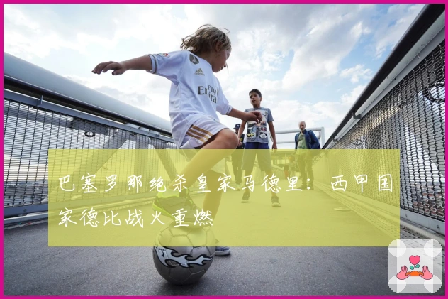 巴塞罗那绝杀皇家马德里：西甲国家德比战火重燃