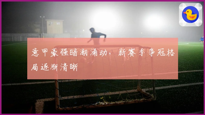 意甲豪强暗潮涌动，新赛季争冠格局逐渐清晰