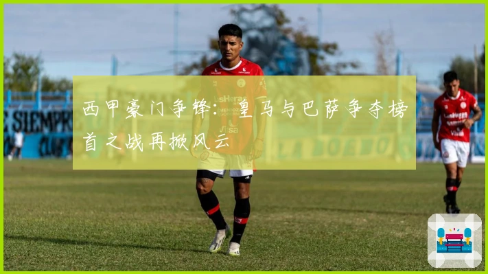 西甲豪门争锋：皇马与巴萨争夺榜首之战再掀风云