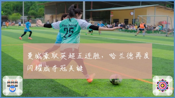 曼城豪取英超五连胜，哈兰德再度闪耀成夺冠关键