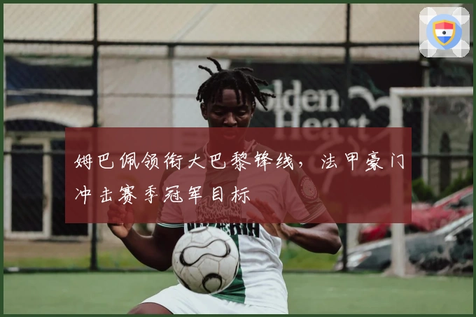 姆巴佩领衔大巴黎锋线,法甲豪门冲击赛季冠军目标